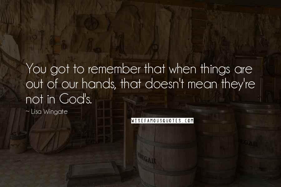 Lisa Wingate Quotes: You got to remember that when things are out of our hands, that doesn't mean they're not in God's.