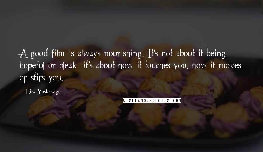 Lisa Yuskavage Quotes: A good film is always nourishing. It's not about it being hopeful or bleak; it's about how it touches you, how it moves or stirs you.