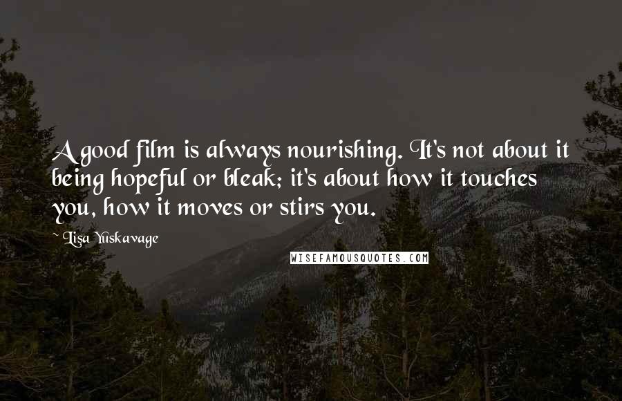 Lisa Yuskavage Quotes: A good film is always nourishing. It's not about it being hopeful or bleak; it's about how it touches you, how it moves or stirs you.