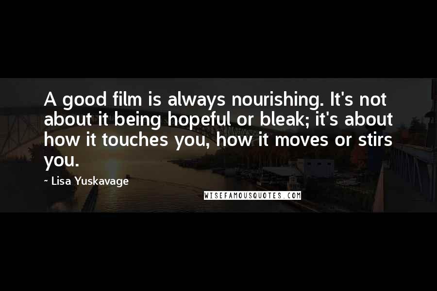 Lisa Yuskavage Quotes: A good film is always nourishing. It's not about it being hopeful or bleak; it's about how it touches you, how it moves or stirs you.