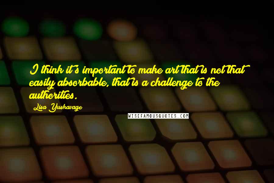 Lisa Yuskavage Quotes: I think it's important to make art that is not that easily absorbable, that is a challenge to the authorities.