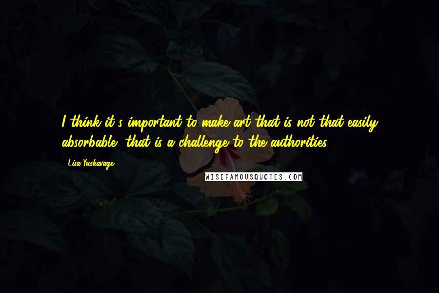 Lisa Yuskavage Quotes: I think it's important to make art that is not that easily absorbable, that is a challenge to the authorities.