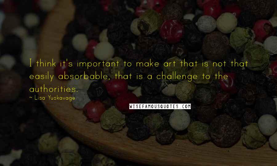 Lisa Yuskavage Quotes: I think it's important to make art that is not that easily absorbable, that is a challenge to the authorities.