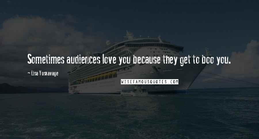 Lisa Yuskavage Quotes: Sometimes audiences love you because they get to boo you.