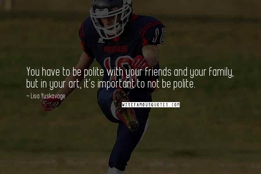 Lisa Yuskavage Quotes: You have to be polite with your friends and your family, but in your art, it's important to not be polite.