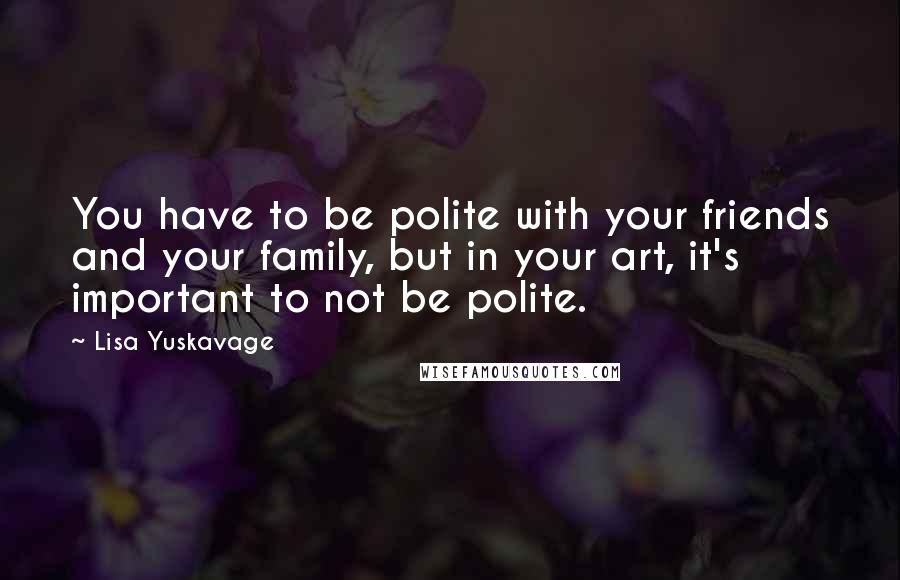 Lisa Yuskavage Quotes: You have to be polite with your friends and your family, but in your art, it's important to not be polite.