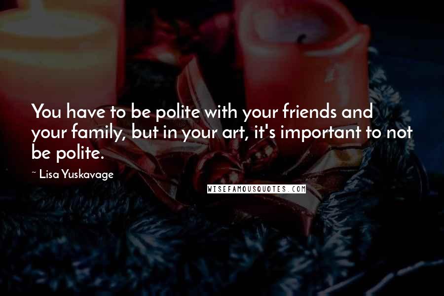 Lisa Yuskavage Quotes: You have to be polite with your friends and your family, but in your art, it's important to not be polite.