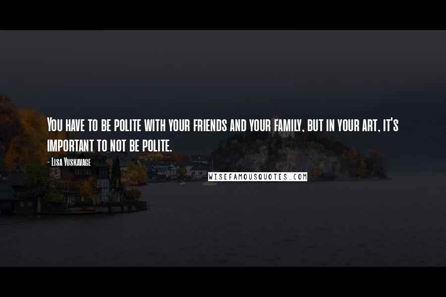 Lisa Yuskavage Quotes: You have to be polite with your friends and your family, but in your art, it's important to not be polite.