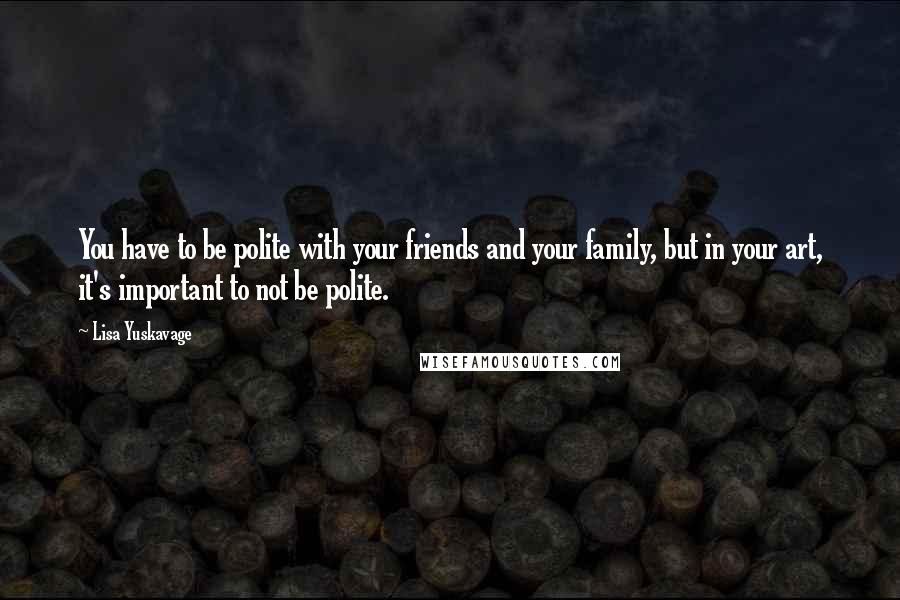 Lisa Yuskavage Quotes: You have to be polite with your friends and your family, but in your art, it's important to not be polite.