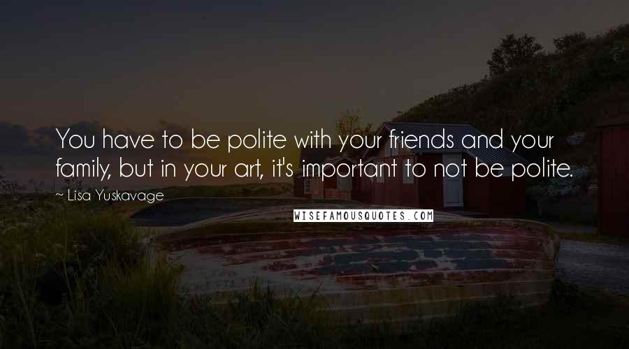 Lisa Yuskavage Quotes: You have to be polite with your friends and your family, but in your art, it's important to not be polite.