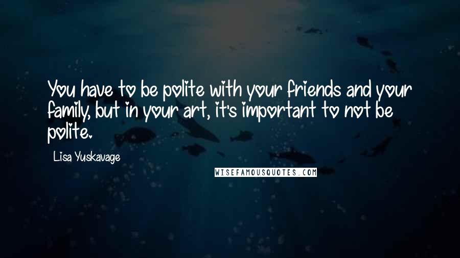 Lisa Yuskavage Quotes: You have to be polite with your friends and your family, but in your art, it's important to not be polite.