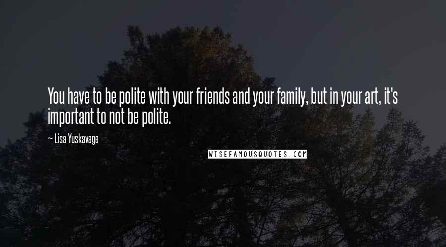 Lisa Yuskavage Quotes: You have to be polite with your friends and your family, but in your art, it's important to not be polite.