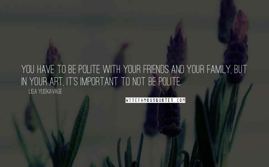 Lisa Yuskavage Quotes: You have to be polite with your friends and your family, but in your art, it's important to not be polite.