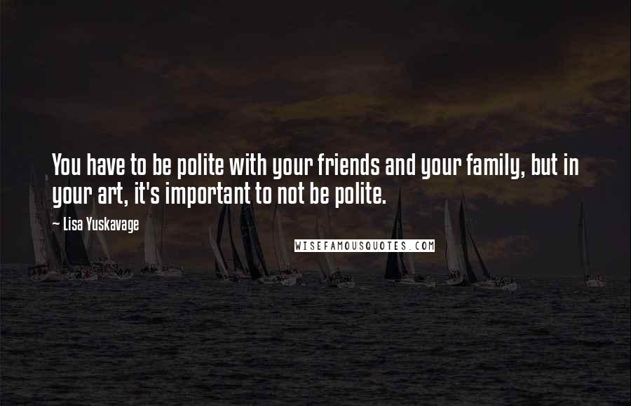 Lisa Yuskavage Quotes: You have to be polite with your friends and your family, but in your art, it's important to not be polite.