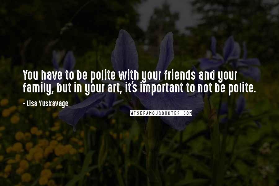 Lisa Yuskavage Quotes: You have to be polite with your friends and your family, but in your art, it's important to not be polite.