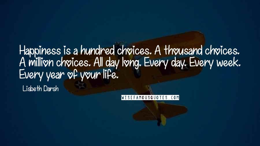 Lisbeth Darsh Quotes: Happiness is a hundred choices. A thousand choices. A million choices. All day long. Every day. Every week. Every year of your life.