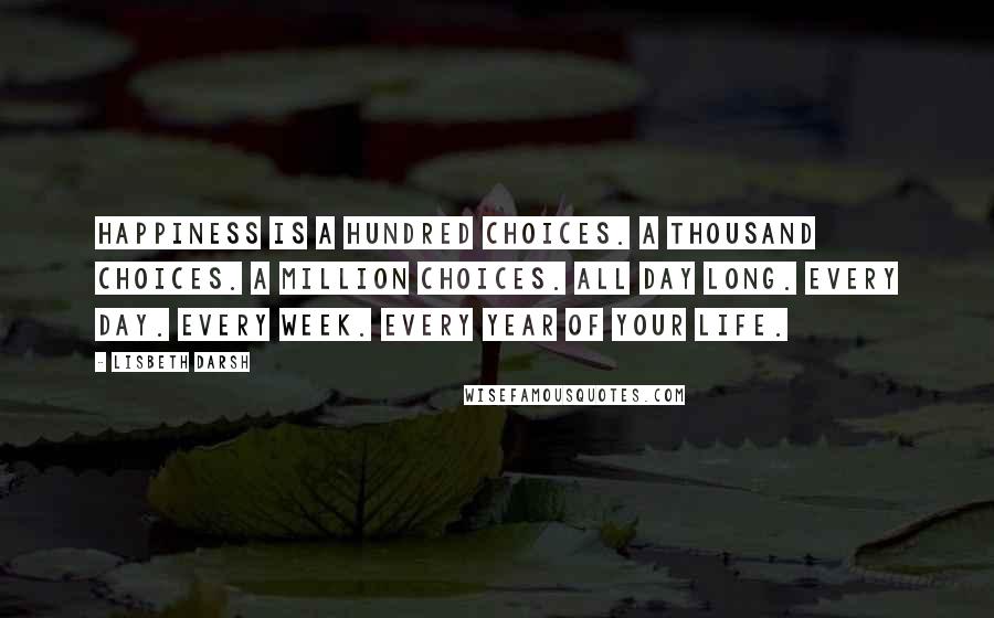 Lisbeth Darsh Quotes: Happiness is a hundred choices. A thousand choices. A million choices. All day long. Every day. Every week. Every year of your life.