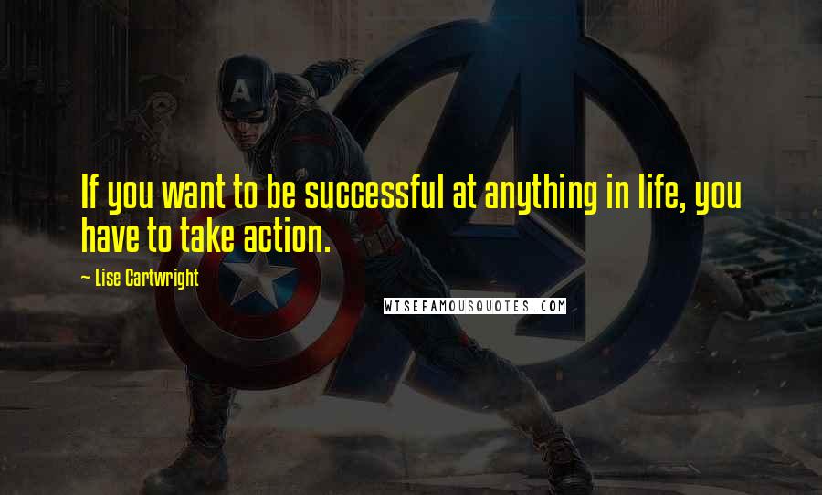 Lise Cartwright Quotes: If you want to be successful at anything in life, you have to take action.