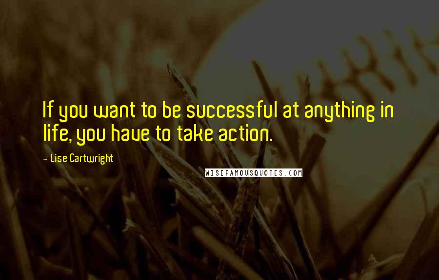 Lise Cartwright Quotes: If you want to be successful at anything in life, you have to take action.