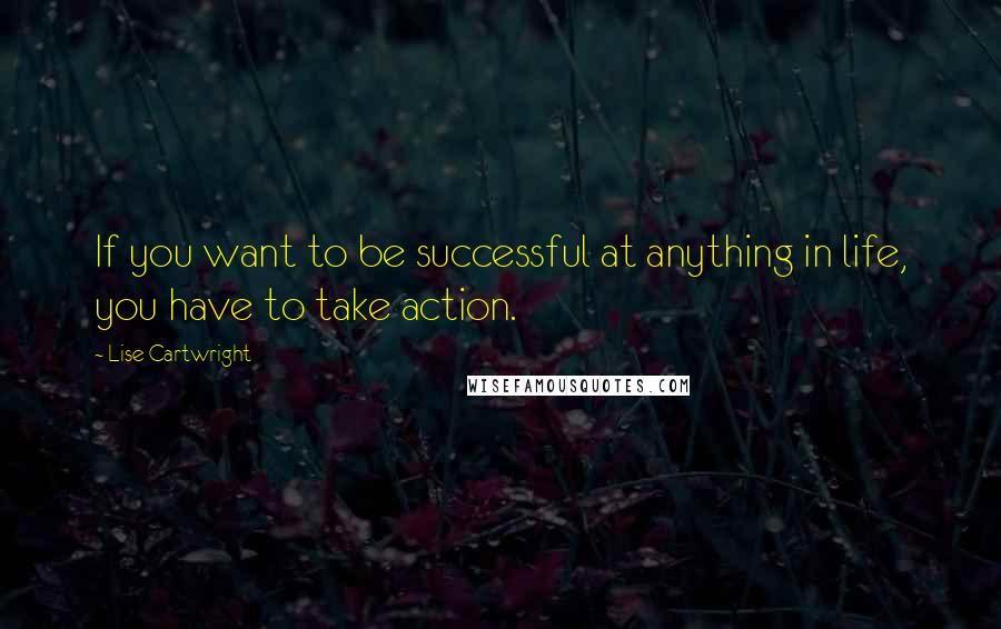 Lise Cartwright Quotes: If you want to be successful at anything in life, you have to take action.