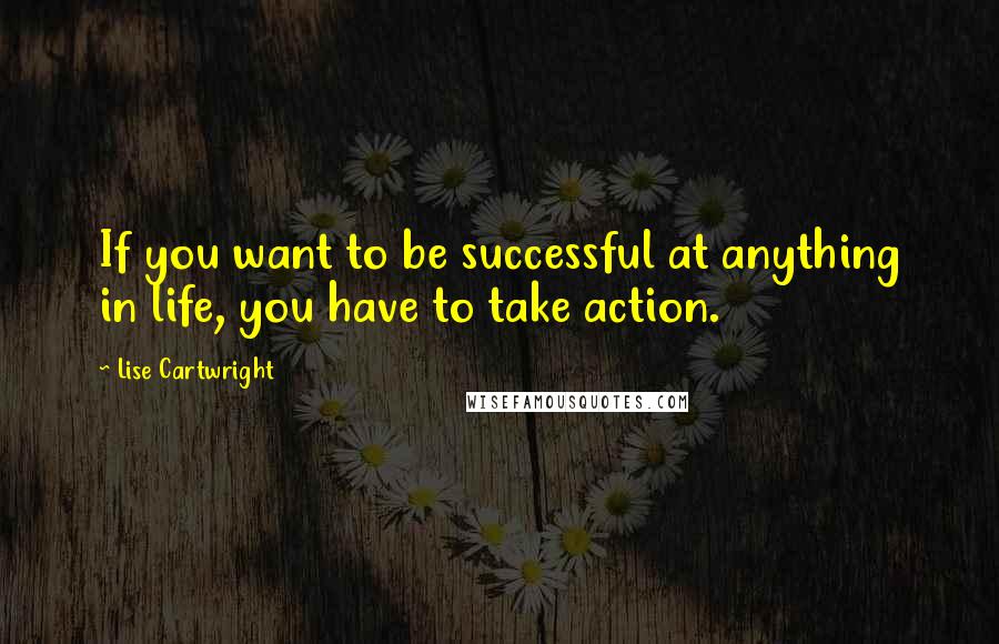 Lise Cartwright Quotes: If you want to be successful at anything in life, you have to take action.