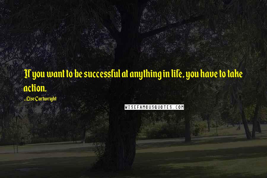 Lise Cartwright Quotes: If you want to be successful at anything in life, you have to take action.