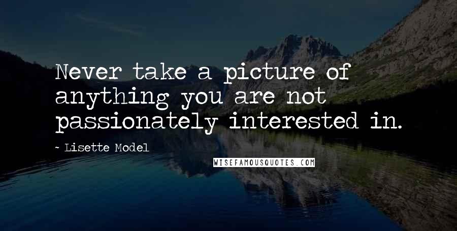 Lisette Model Quotes: Never take a picture of anything you are not passionately interested in.