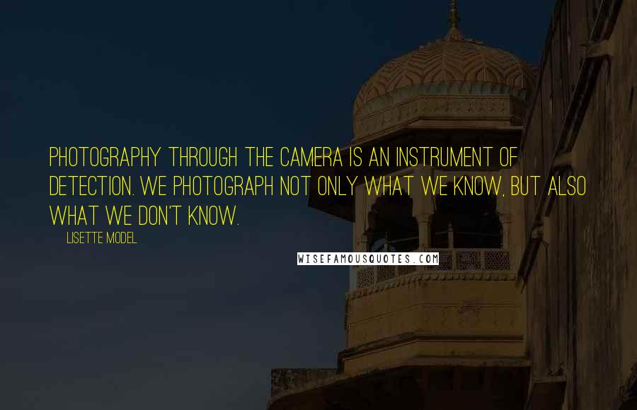 Lisette Model Quotes: Photography through the camera is an instrument of detection. We photograph not only what we know, but also what we don't know.