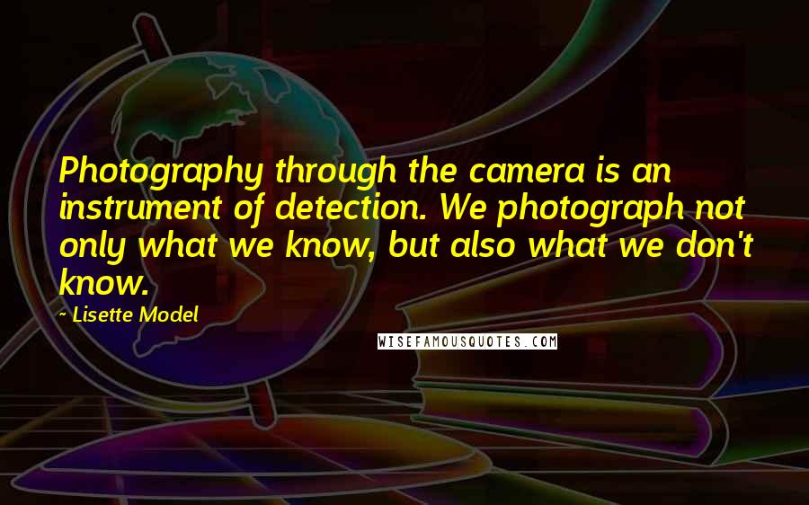 Lisette Model Quotes: Photography through the camera is an instrument of detection. We photograph not only what we know, but also what we don't know.