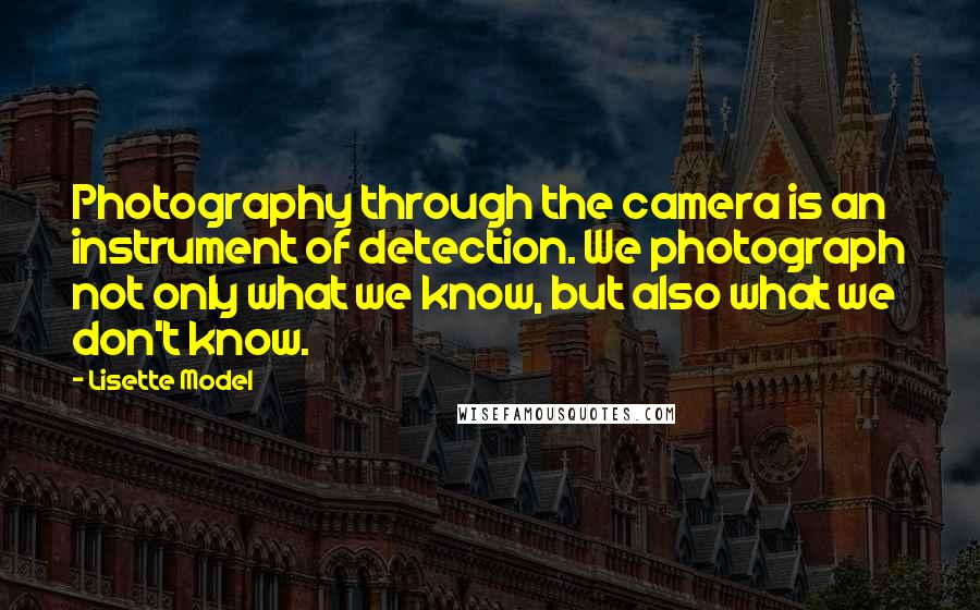 Lisette Model Quotes: Photography through the camera is an instrument of detection. We photograph not only what we know, but also what we don't know.