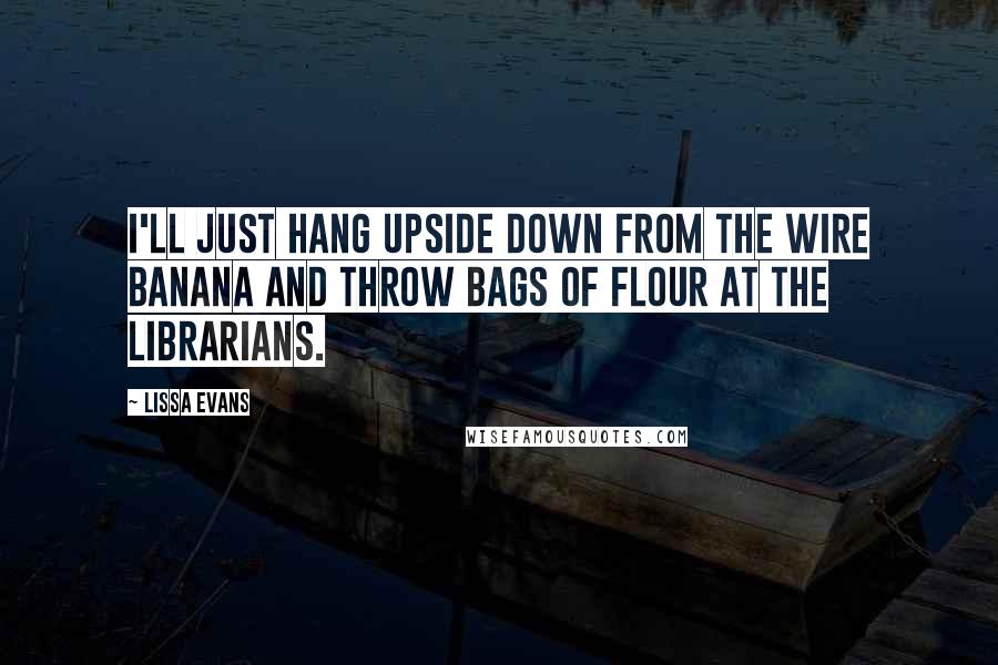 Lissa Evans Quotes: I'll just hang upside down from the wire banana and throw bags of flour at the librarians.