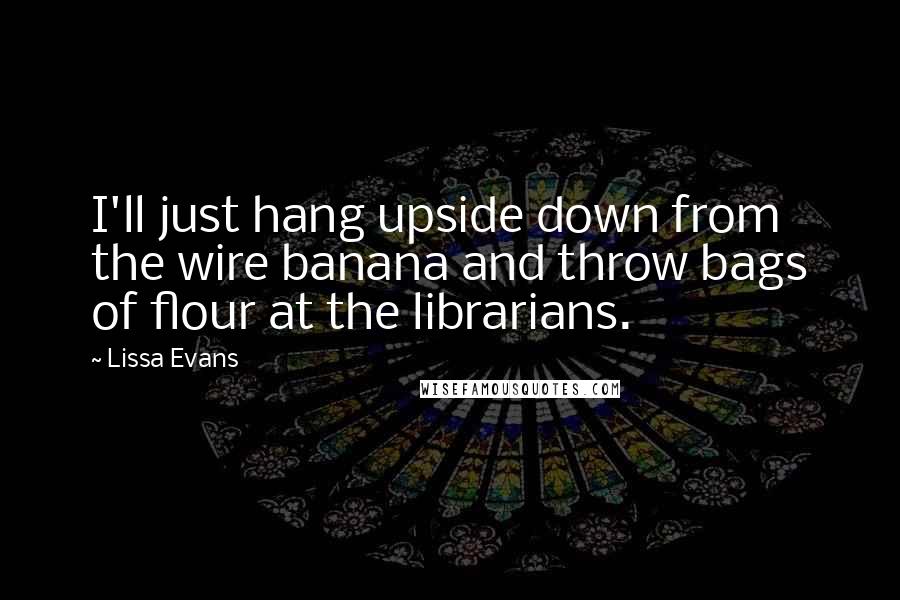 Lissa Evans Quotes: I'll just hang upside down from the wire banana and throw bags of flour at the librarians.