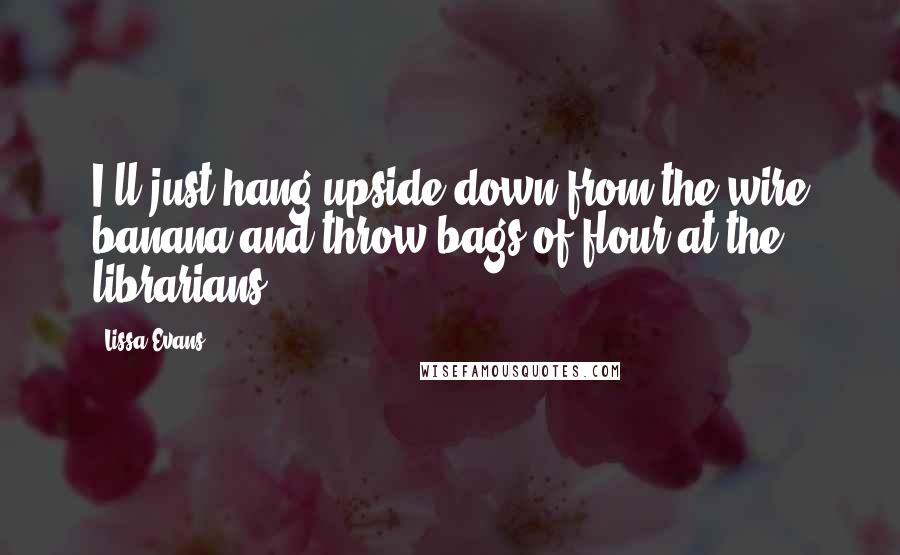 Lissa Evans Quotes: I'll just hang upside down from the wire banana and throw bags of flour at the librarians.
