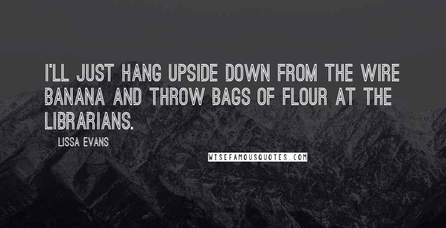 Lissa Evans Quotes: I'll just hang upside down from the wire banana and throw bags of flour at the librarians.
