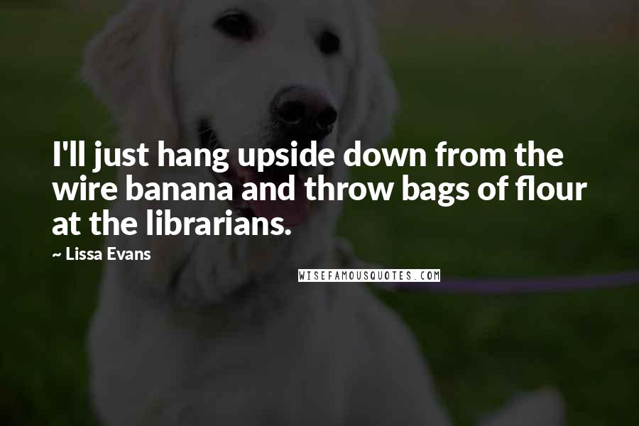 Lissa Evans Quotes: I'll just hang upside down from the wire banana and throw bags of flour at the librarians.