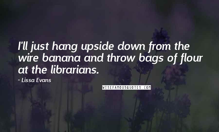 Lissa Evans Quotes: I'll just hang upside down from the wire banana and throw bags of flour at the librarians.