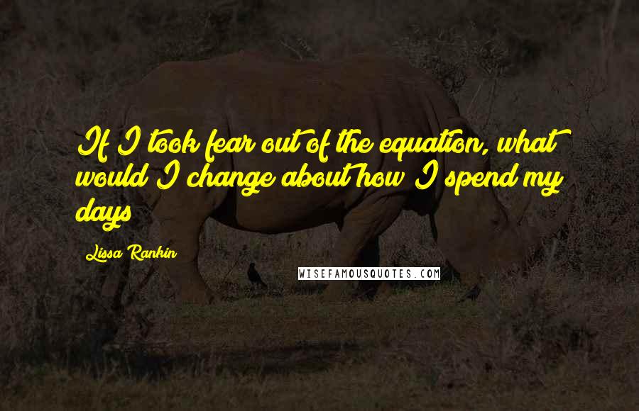Lissa Rankin Quotes: If I took fear out of the equation, what would I change about how I spend my days?