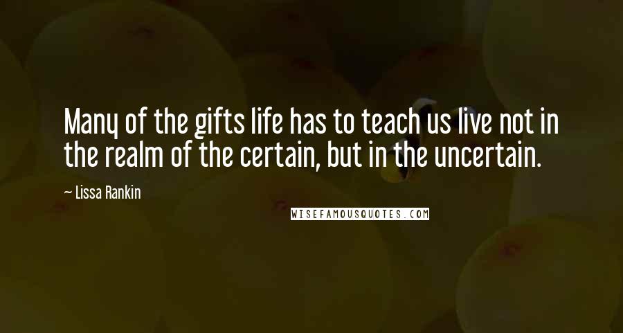 Lissa Rankin Quotes: Many of the gifts life has to teach us live not in the realm of the certain, but in the uncertain.