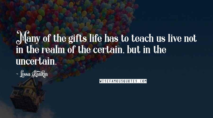 Lissa Rankin Quotes: Many of the gifts life has to teach us live not in the realm of the certain, but in the uncertain.