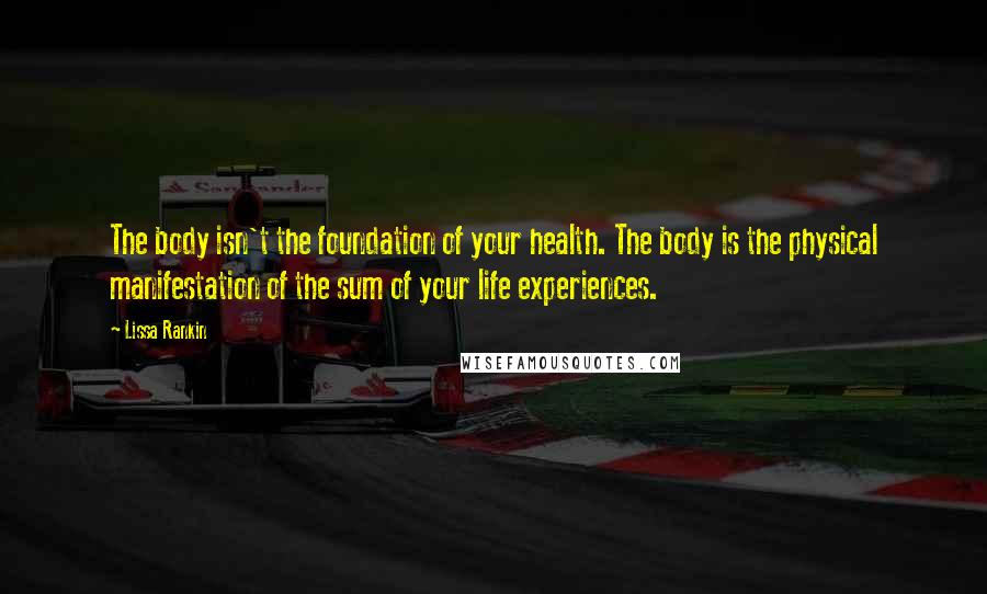 Lissa Rankin Quotes: The body isn't the foundation of your health. The body is the physical manifestation of the sum of your life experiences.