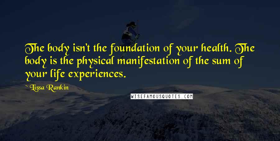 Lissa Rankin Quotes: The body isn't the foundation of your health. The body is the physical manifestation of the sum of your life experiences.