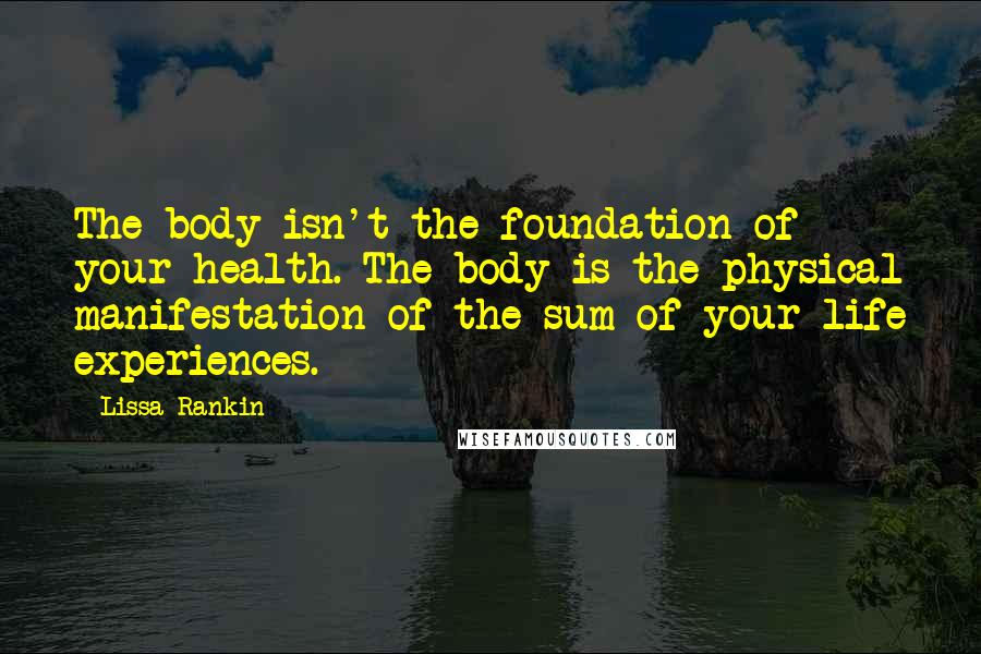 Lissa Rankin Quotes: The body isn't the foundation of your health. The body is the physical manifestation of the sum of your life experiences.