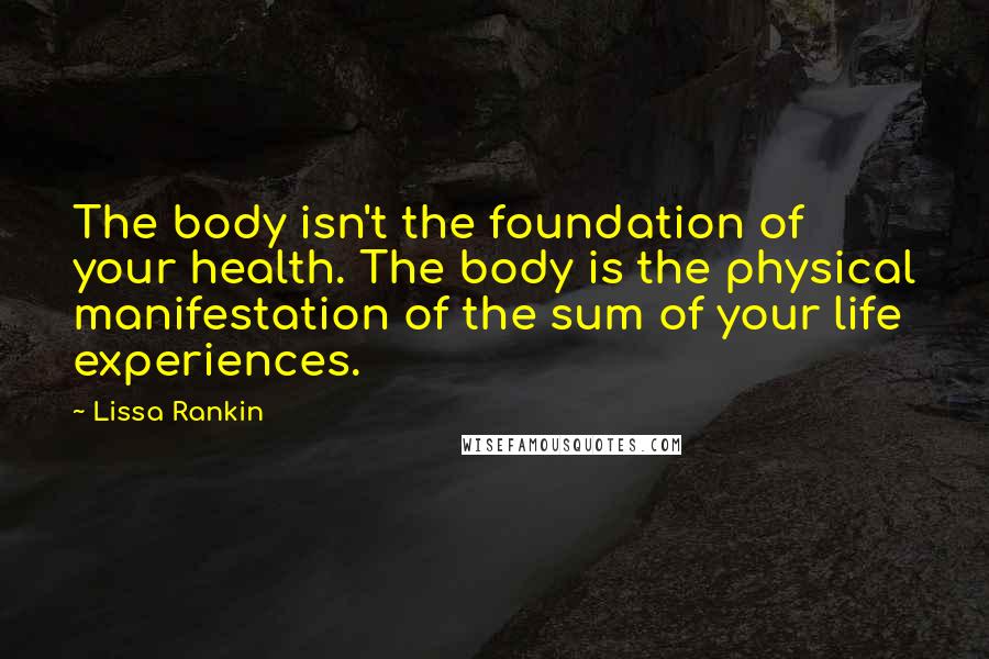 Lissa Rankin Quotes: The body isn't the foundation of your health. The body is the physical manifestation of the sum of your life experiences.