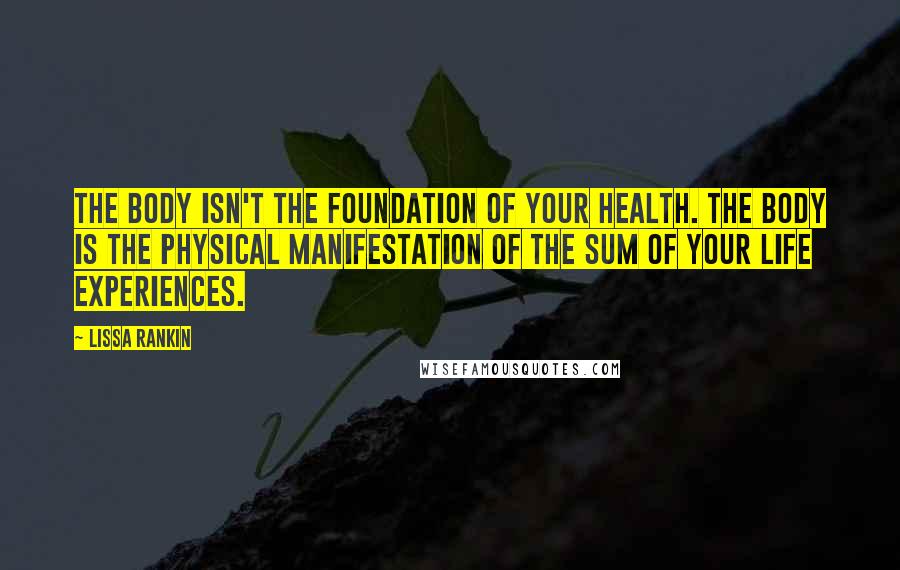 Lissa Rankin Quotes: The body isn't the foundation of your health. The body is the physical manifestation of the sum of your life experiences.