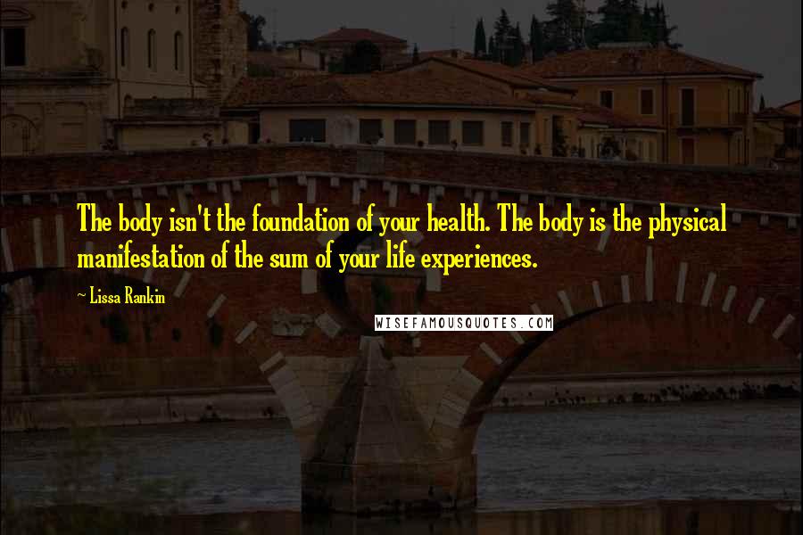 Lissa Rankin Quotes: The body isn't the foundation of your health. The body is the physical manifestation of the sum of your life experiences.