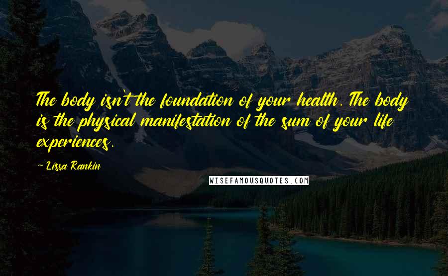 Lissa Rankin Quotes: The body isn't the foundation of your health. The body is the physical manifestation of the sum of your life experiences.