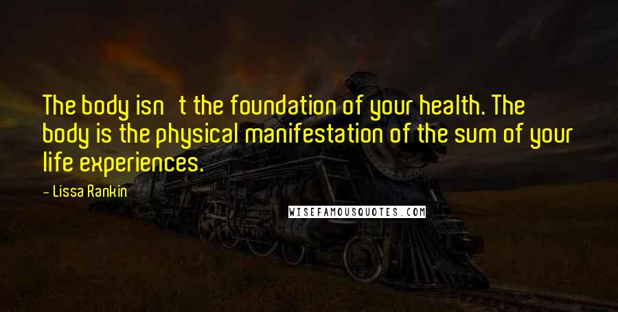 Lissa Rankin Quotes: The body isn't the foundation of your health. The body is the physical manifestation of the sum of your life experiences.