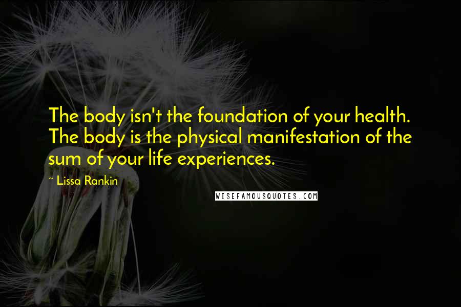 Lissa Rankin Quotes: The body isn't the foundation of your health. The body is the physical manifestation of the sum of your life experiences.