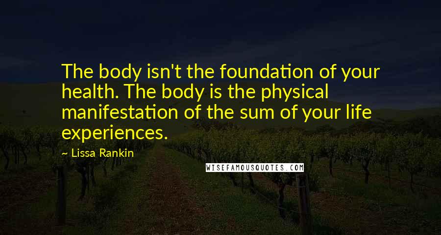 Lissa Rankin Quotes: The body isn't the foundation of your health. The body is the physical manifestation of the sum of your life experiences.