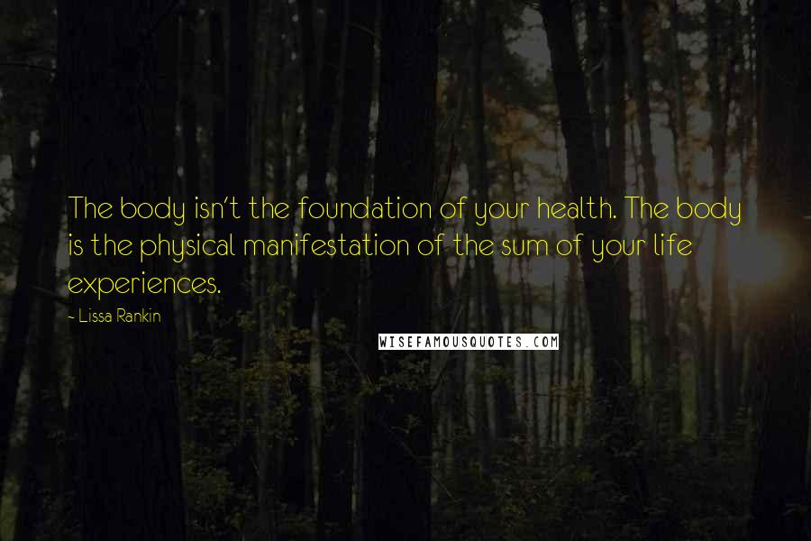 Lissa Rankin Quotes: The body isn't the foundation of your health. The body is the physical manifestation of the sum of your life experiences.